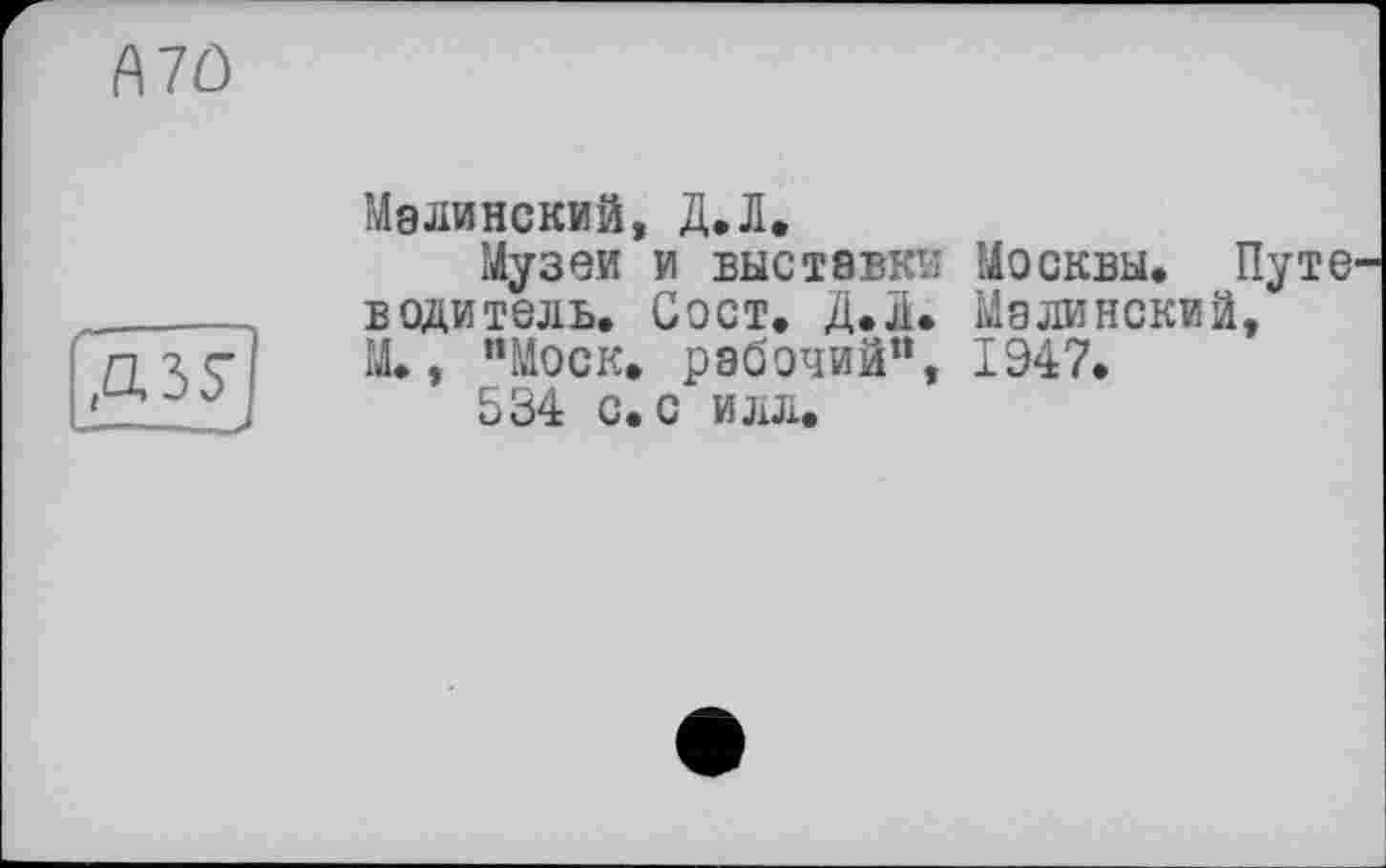 ﻿A7Ô
Д35*
Малинский, Д.Л.
Музеи и выставки Москвы. Путе водитель. Сост. Д.л. Малинский, М., "Моск, рабочий”, 1947.
534 с. с илл.